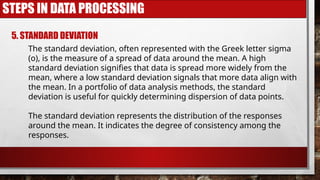 STEPS IN DATA PROCESSING
5. STANDARD DEVIATION
The standard deviation, often represented with the Greek letter sigma
(o), is the measure of a spread of data around the mean. A high
standard deviation signifies that data is spread more widely from the
mean, where a low standard deviation signals that more data align with
the mean. In a portfolio of data analysis methods, the standard
deviation is useful for quickly determining dispersion of data points.
The standard deviation represents the distribution of the responses
around the mean. It indicates the degree of consistency among the
responses.
 