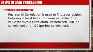 STEPS IN DATA PROCESSING
7. PEARSON (R) CORRELATION
Pearson (r) Correlation is used to find a correlation
between at least twe continuous variables. The
value for such a correlation lies between 0.00 (no
correlation) and 1.00 (perfect correlation).
 