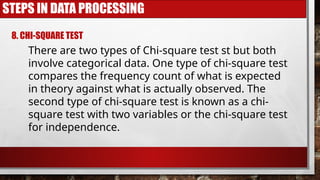 STEPS IN DATA PROCESSING
8. CHI-SQUARE TEST
There are two types of Chi-square test st but both
involve categorical data. One type of chi-square test
compares the frequency count of what is expected
in theory against what is actually observed. The
second type of chi-square test is known as a chi-
square test with two variables or the chi-square test
for independence.
 
