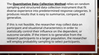 The Quantitative Data Collection Method relies on random
sampling and structured data collection instrument that fit
diverse experience into predetermined response categories. It
produces results that is easy to summarize, compare, and
generalize.
If this is not feasible, the researcher may collect data on
participant and situational characteristics in order to
statistically control their influence on the dependent, or
outcome variable. If the intent is to generalize from the
research participants to a larger population, the researcher
will employ probability sampling to select participants.
 