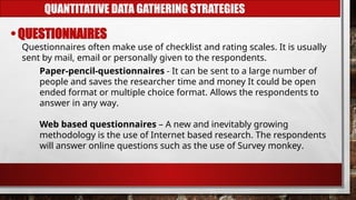 QUANTITATIVE DATA GATHERING STRATEGIES
• QUESTIONNAIRES
Questionnaires often make use of checklist and rating scales. It is usually
sent by mail, email or personally given to the respondents.
Paper-pencil-questionnaires - It can be sent to a large number of
people and saves the researcher time and money It could be open
ended format or multiple choice format. Allows the respondents to
answer in any way.
Web based questionnaires – A new and inevitably growing
methodology is the use of Internet based research. The respondents
will answer online questions such as the use of Survey monkey.
 