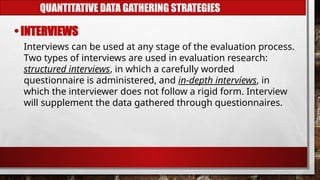 QUANTITATIVE DATA GATHERING STRATEGIES
• INTERVIEWS
Interviews can be used at any stage of the evaluation process.
Two types of interviews are used in evaluation research:
structured interviews, in which a carefully worded
questionnaire is administered, and in-depth interviews, in
which the interviewer does not follow a rigid form. Interview
will supplement the data gathered through questionnaires.
 