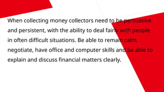When collecting money collectors need to be persuasive
and persistent, with the ability to deal fairly with people
in often difficult situations. Be able to remain calm,
negotiate, have office and computer skills and be able to
explain and discuss financial matters clearly.
 