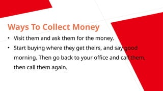 Ways To Collect Money
• Visit them and ask them for the money.
• Start buying where they get theirs, and say good
morning. Then go back to your office and call them,
then call them again.
 