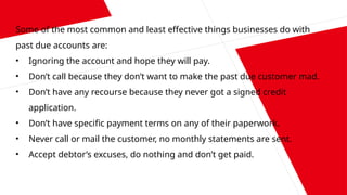 Some of the most common and least effective things businesses do with
past due accounts are:
• Ignoring the account and hope they will pay.
• Don’t call because they don’t want to make the past due customer mad.
• Don’t have any recourse because they never got a signed credit
application.
• Don’t have specific payment terms on any of their paperwork.
• Never call or mail the customer, no monthly statements are sent.
• Accept debtor’s excuses, do nothing and don’t get paid.
 