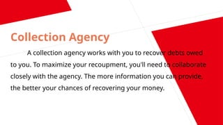 Collection Agency
A collection agency works with you to recover debts owed
to you. To maximize your recoupment, you'll need to collaborate
closely with the agency. The more information you can provide,
the better your chances of recovering your money.
 