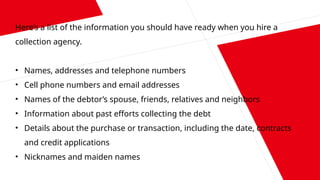 Here’s a list of the information you should have ready when you hire a
collection agency.
• Names, addresses and telephone numbers
• Cell phone numbers and email addresses
• Names of the debtor’s spouse, friends, relatives and neighbors
• Information about past efforts collecting the debt
• Details about the purchase or transaction, including the date, contracts
and credit applications
• Nicknames and maiden names
 