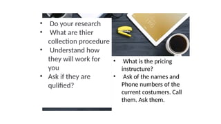 • Do your research
• What are thier
collection procedure
• Understand how
they will work for
you
• Ask if they are
qulified?
• What is the pricing
instructure?
• Ask of the names and
Phone numbers of the
current costumers. Call
them. Ask them.
 