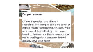 Do your research
Different agencies have different
specialties. For example, some are better at
getting results from larger businesses, while
others are skilled collecting from home-
based businesses. You’ll want to make sure
you’re working with a company that will
actually serve your needs
 