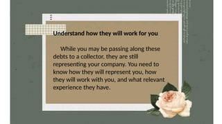 Understand how they will work for you
While you may be passing along these
debts to a collector, they are still
representing your company. You need to
know how they will represent you, how
they will work with you, and what relevant
experience they have.
 
