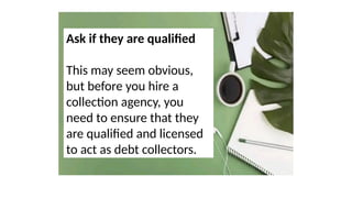Ask if they are qualified
This may seem obvious,
but before you hire a
collection agency, you
need to ensure that they
are qualified and licensed
to act as debt collectors.
 