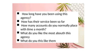  How long have you been using this
agency?
 How has their service been so far
 How many accounts do you normally place
with time a month?
 What do you like the most abouth this
agency
 What do you this like them
 