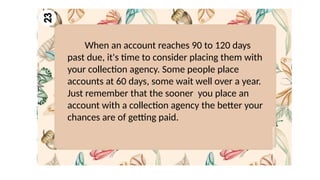 When an account reaches 90 to 120 days
past due, it's time to consider placing them with
your collection agency. Some people place
accounts at 60 days, some wait well over a year.
Just remember that the sooner you place an
account with a collection agency the better your
chances are of getting paid.
 