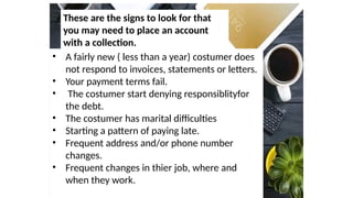 These are the signs to look for that
you may need to place an account
with a collection.
• A fairly new ( less than a year) costumer does
not respond to invoices, statements or letters.
• Your payment terms fail.
• The costumer start denying responsiblityfor
the debt.
• The costumer has marital difficulties
• Starting a pattern of paying late.
• Frequent address and/or phone number
changes.
• Frequent changes in thier job, where and
when they work.
 
