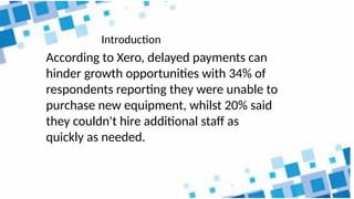 According to Xero, delayed payments can
hinder growth opportunities with 34% of
respondents reporting they were unable to
purchase new equipment, whilst 20% said
they couldn't hire additional staff as
quickly as needed.
Introduction
 