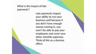 Late payments impact
your ability to run your
business well because if
you don’t have enough
money coming in, you
won’t be able to pay your
employees and cover your
other monthly expenses.
Think of this as a domino
effect.
What is the impact of late
payments?
 
