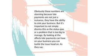 Obviously these numbers are
alarming because late
payments are not just a
nuisance, they have the ability
to sink your business. But it's
important to not simply
dismiss this as the status quo
or a problem that is too big to
manage. By looking at the
affects late payments can have
on your business you can
tackle the issue head on. As
they say:
 