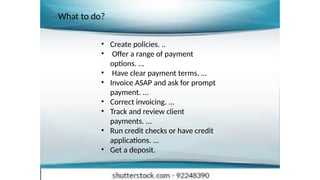 • Create policies. ..
• Offer a range of payment
options. ...
• Have clear payment terms. ...
• Invoice ASAP and ask for prompt
payment. ...
• Correct invoicing. ...
• Track and review client
payments. ...
• Run credit checks or have credit
applications. ...
• Get a deposit.
What to do?
 