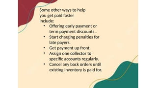 Some other ways to help
you get paid faster
include:
• Offering early payment or
term payment discounts .
• Start charging penalties for
late payers.
• Get payment up front.
• Assign one collector to
specific accounts regularly.
• Cancel any back orders until
existing inventory is paid for.
 