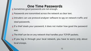 One Time Passwords
12
Sometimes good passwords are not enough.
Passwords are transmitted across the network as clear text.
Intruders can use protocol-analyzer software to spy on network traffic and
steal passwords.
If a thief steals your password, it does not matter how good the password
was.
The thief can be on any network that handles your TCP/IP packets.
If you log in through your local network, you have to worry only about
local snoops.
 