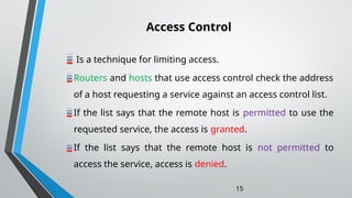 Access Control
Is a technique for limiting access.
Routers and hosts that use access control check the address
of a host requesting a service against an access control list.
If the list says that the remote host is permitted to use the
requested service, the access is granted.
If the list says that the remote host is not permitted to
access the service, access is denied.
15
 