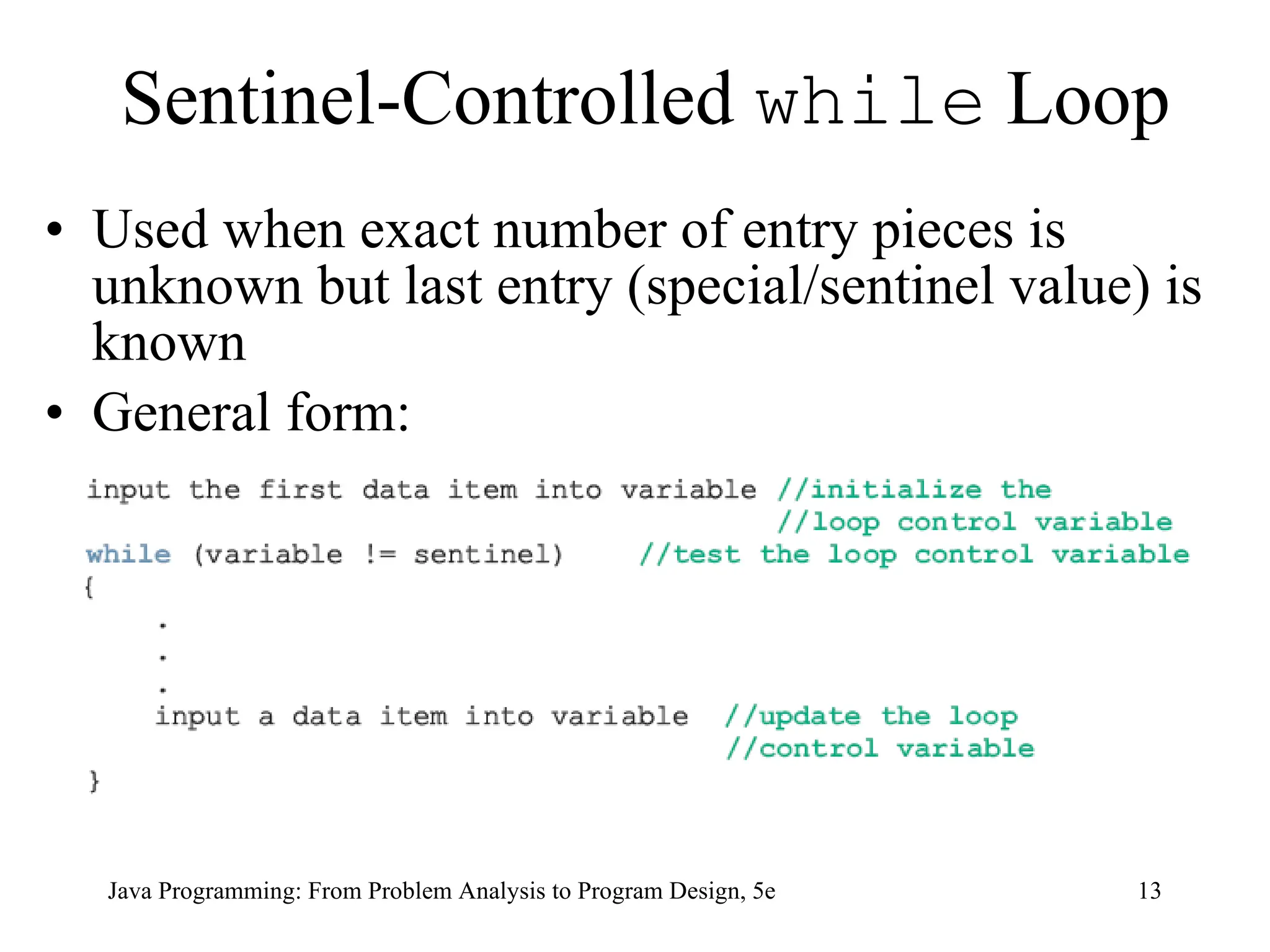 13
Java Programming: From Problem Analysis to Program Design, 5e
Sentinel-Controlled while Loop
• Used when exact number of entry pieces is
unknown but last entry (special/sentinel value) is
known
• General form:
 