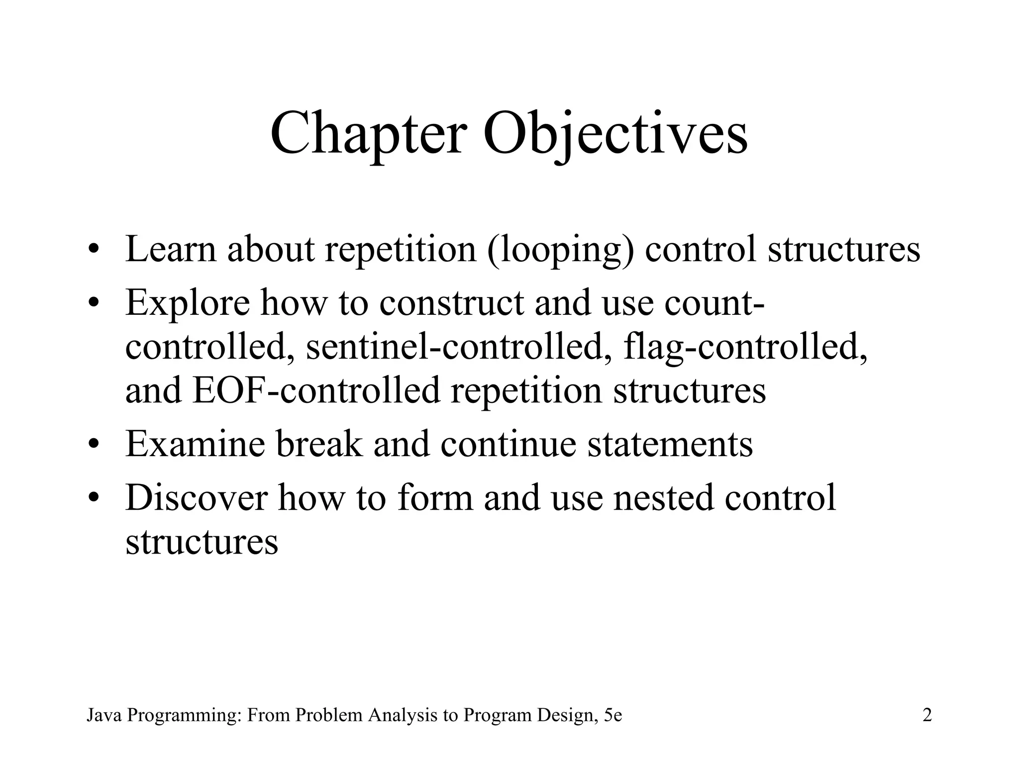 2
Java Programming: From Problem Analysis to Program Design, 5e
Chapter Objectives
• Learn about repetition (looping) control structures
• Explore how to construct and use count-
controlled, sentinel-controlled, flag-controlled,
and EOF-controlled repetition structures
• Examine break and continue statements
• Discover how to form and use nested control
structures
 