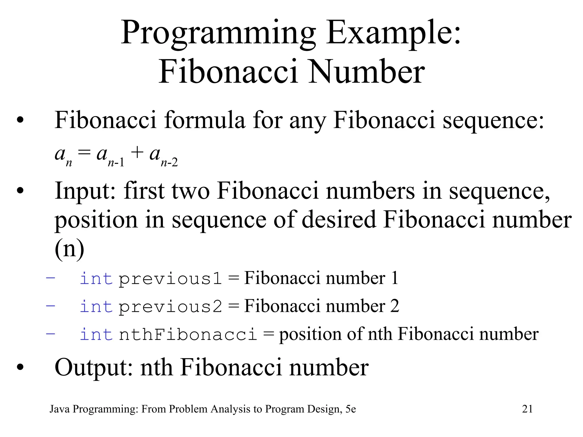 21
Java Programming: From Problem Analysis to Program Design, 5e
Programming Example:
Fibonacci Number
• Fibonacci formula for any Fibonacci sequence:
an
= an-1
+ an-2
• Input: first two Fibonacci numbers in sequence,
position in sequence of desired Fibonacci number
(n)
– int previous1 = Fibonacci number 1
– int previous2 = Fibonacci number 2
– int nthFibonacci = position of nth Fibonacci number
• Output: nth Fibonacci number
 