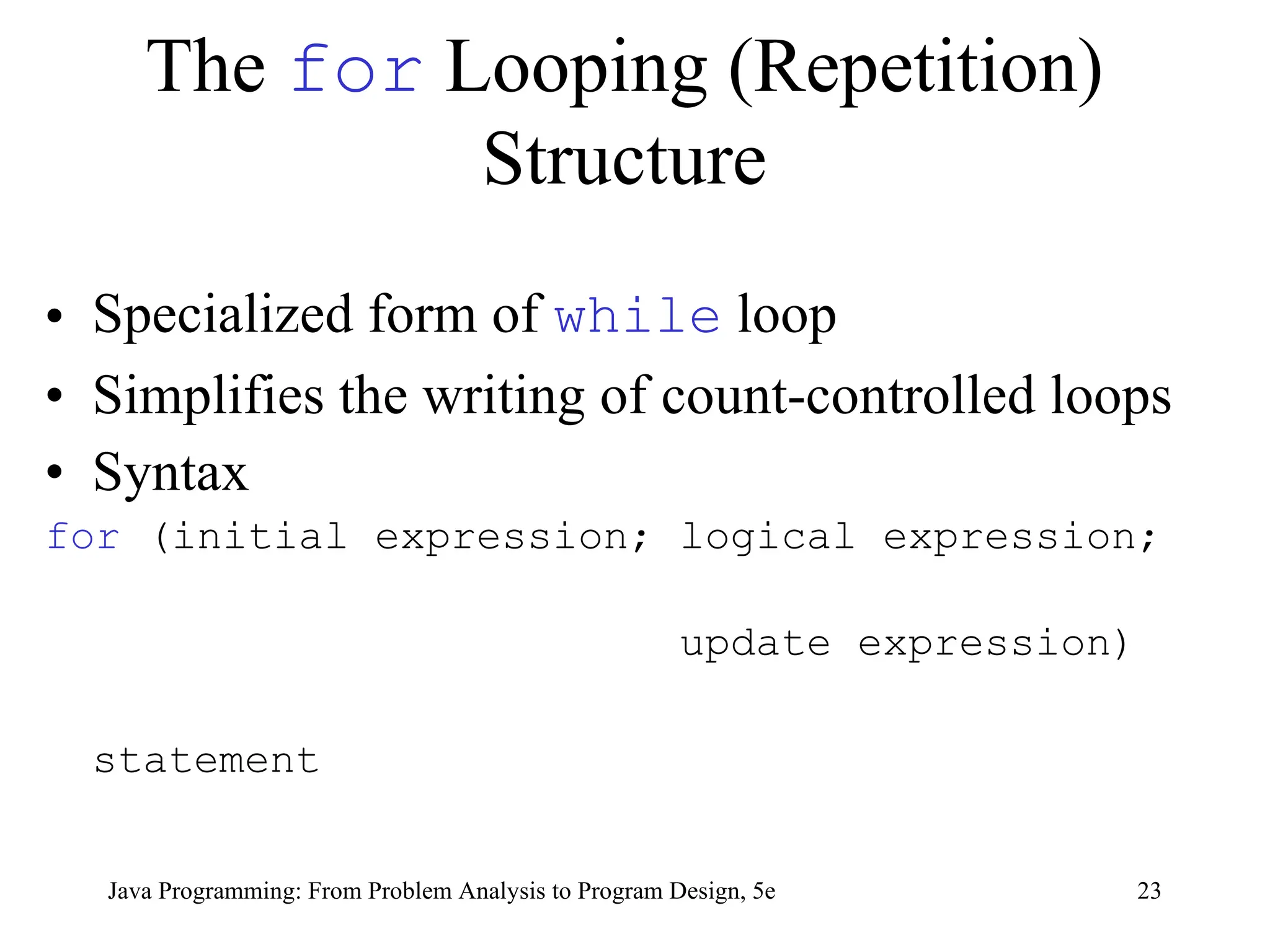 23
Java Programming: From Problem Analysis to Program Design, 5e
The for Looping (Repetition)
Structure
• Specialized form of while loop
• Simplifies the writing of count-controlled loops
• Syntax
for (initial expression; logical expression;
update expression)
statement
 