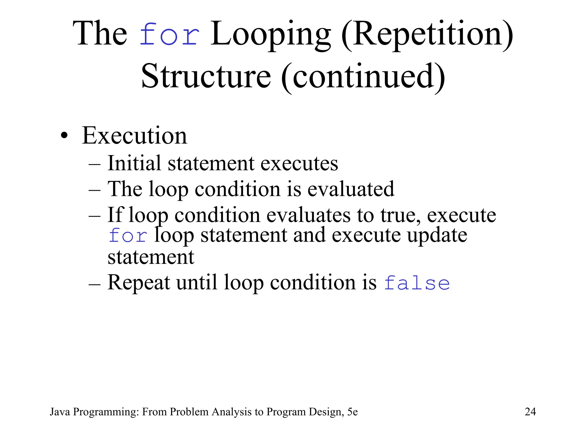 24
Java Programming: From Problem Analysis to Program Design, 5e
The for Looping (Repetition)
Structure (continued)
• Execution
– Initial statement executes
– The loop condition is evaluated
– If loop condition evaluates to true, execute
for loop statement and execute update
statement
– Repeat until loop condition is false
 
