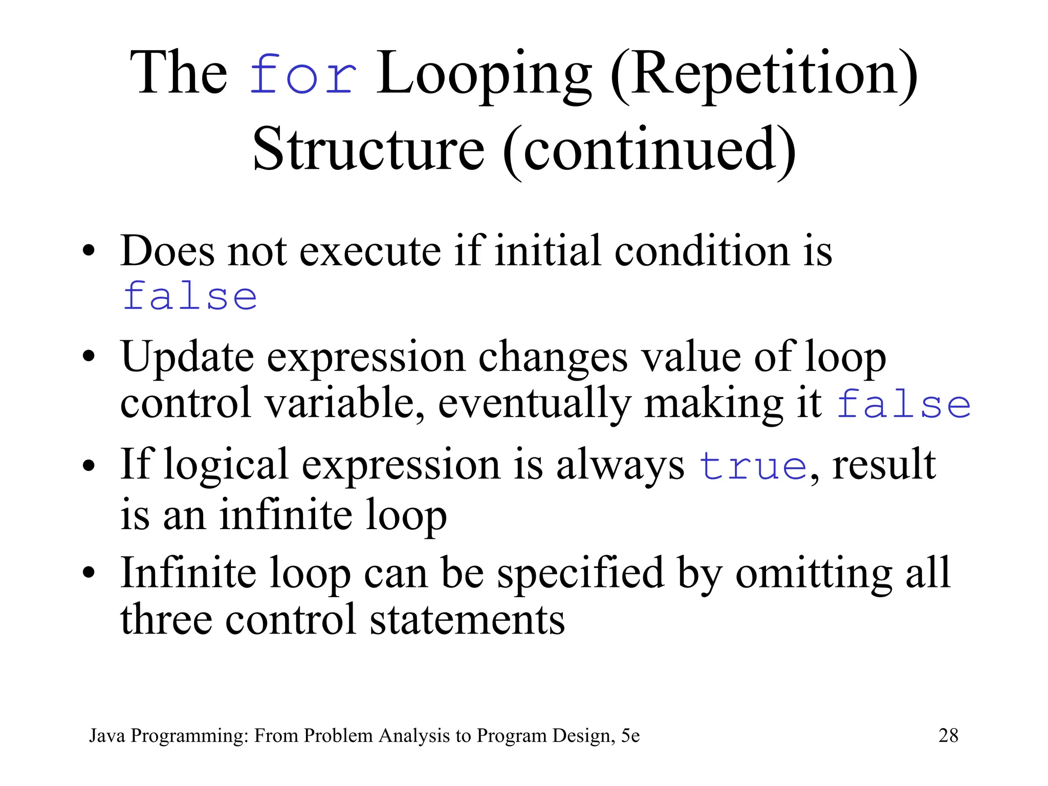 28
Java Programming: From Problem Analysis to Program Design, 5e
The for Looping (Repetition)
Structure (continued)
• Does not execute if initial condition is
false
• Update expression changes value of loop
control variable, eventually making it false
• If logical expression is always true, result
is an infinite loop
• Infinite loop can be specified by omitting all
three control statements
 