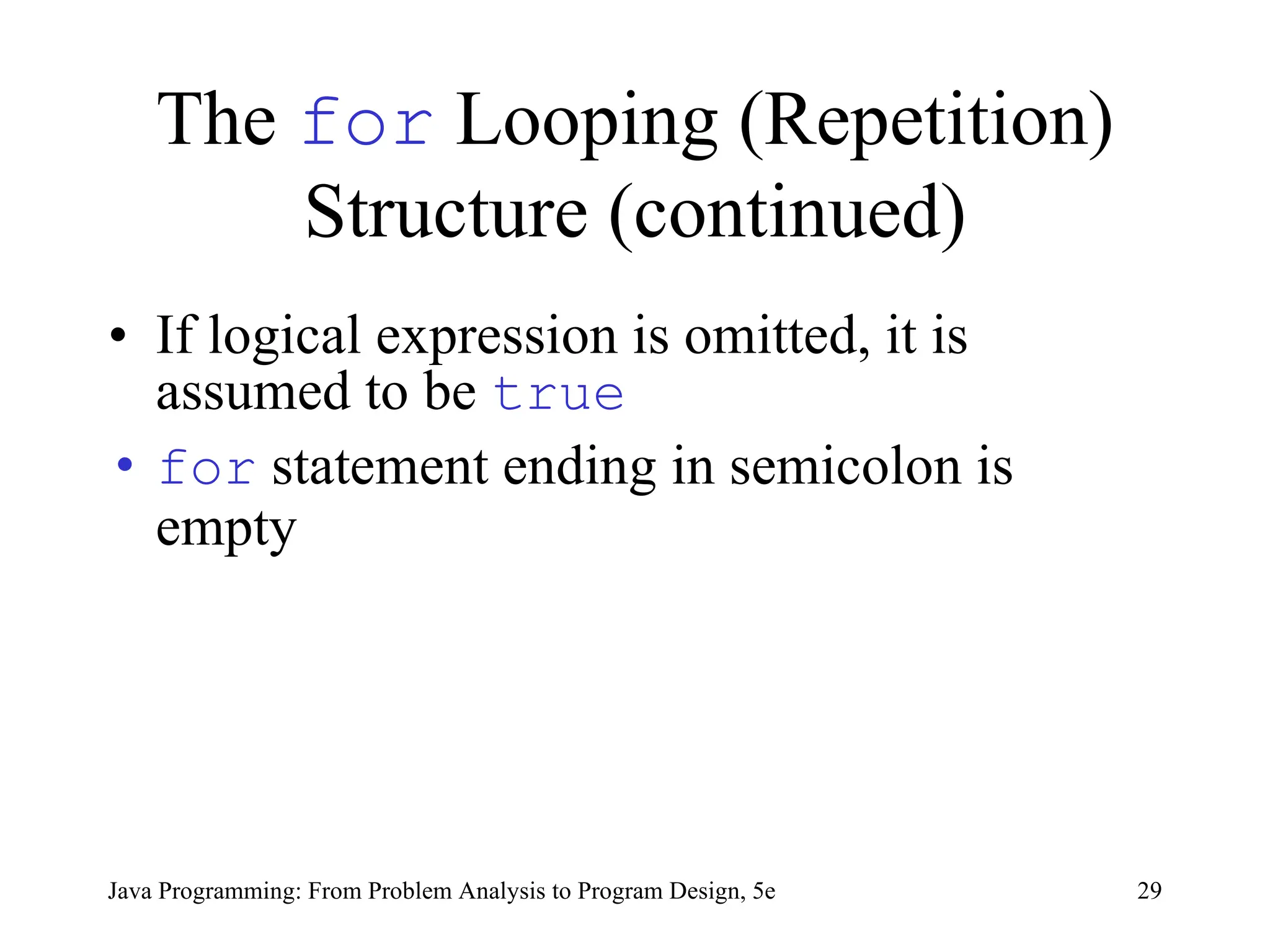 The for Looping (Repetition)
Structure (continued)
• If logical expression is omitted, it is
assumed to be true
• for statement ending in semicolon is
empty
Java Programming: From Problem Analysis to Program Design, 5e 29
 