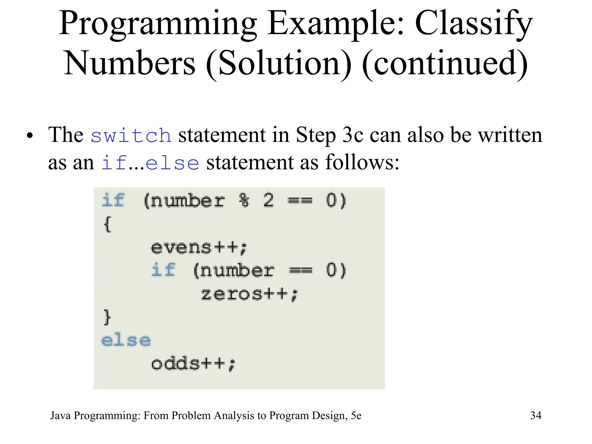 34
Java Programming: From Problem Analysis to Program Design, 5e
Programming Example: Classify
Numbers (Solution) (continued)
• The switch statement in Step 3c can also be written
as an if...else statement as follows:
 