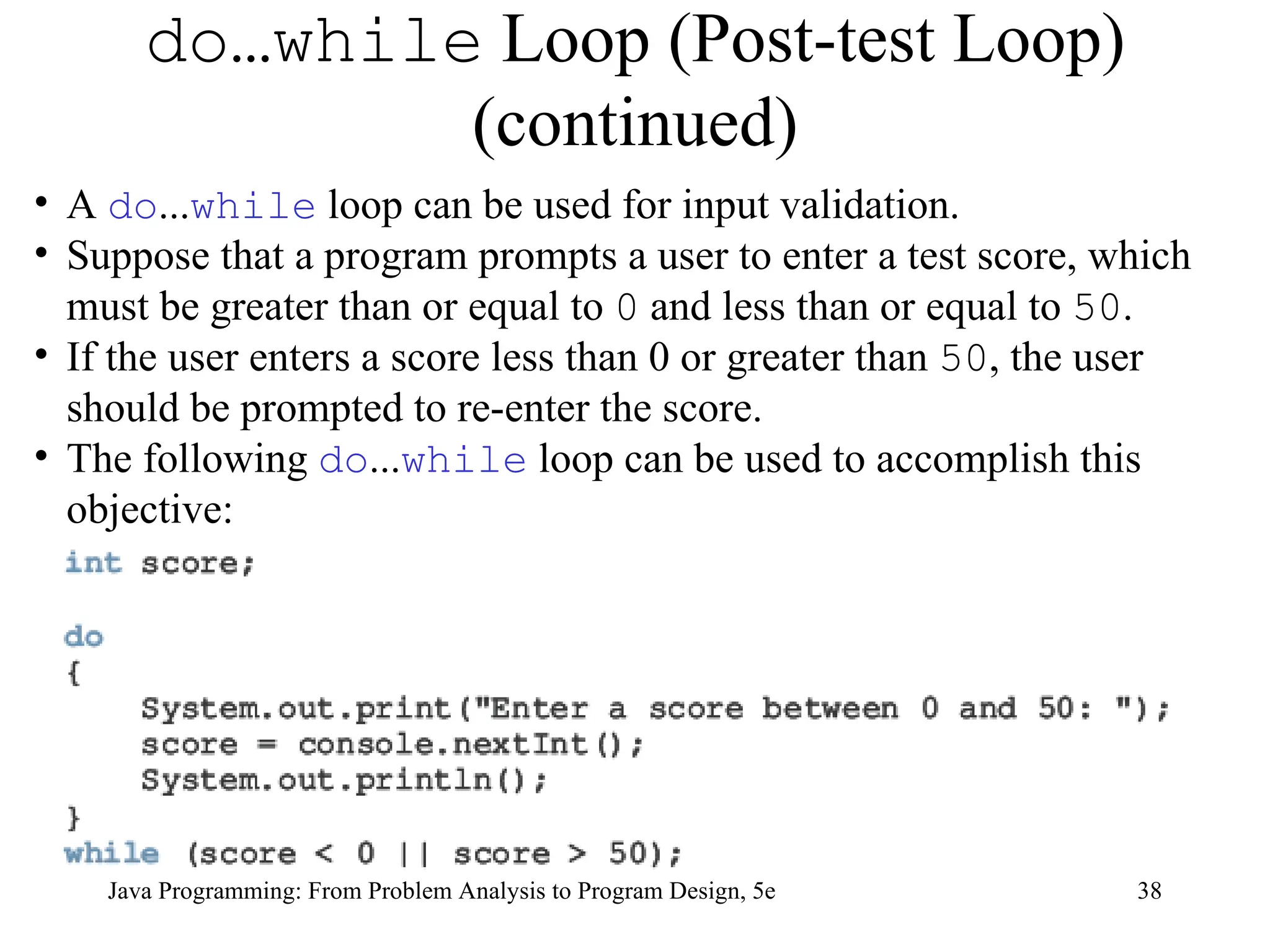 38
Java Programming: From Problem Analysis to Program Design, 5e
do…while Loop (Post-test Loop)
(continued)
• A do...while loop can be used for input validation.
• Suppose that a program prompts a user to enter a test score, which
must be greater than or equal to 0 and less than or equal to 50.
• If the user enters a score less than 0 or greater than 50, the user
should be prompted to re-enter the score.
• The following do...while loop can be used to accomplish this
objective:
 
