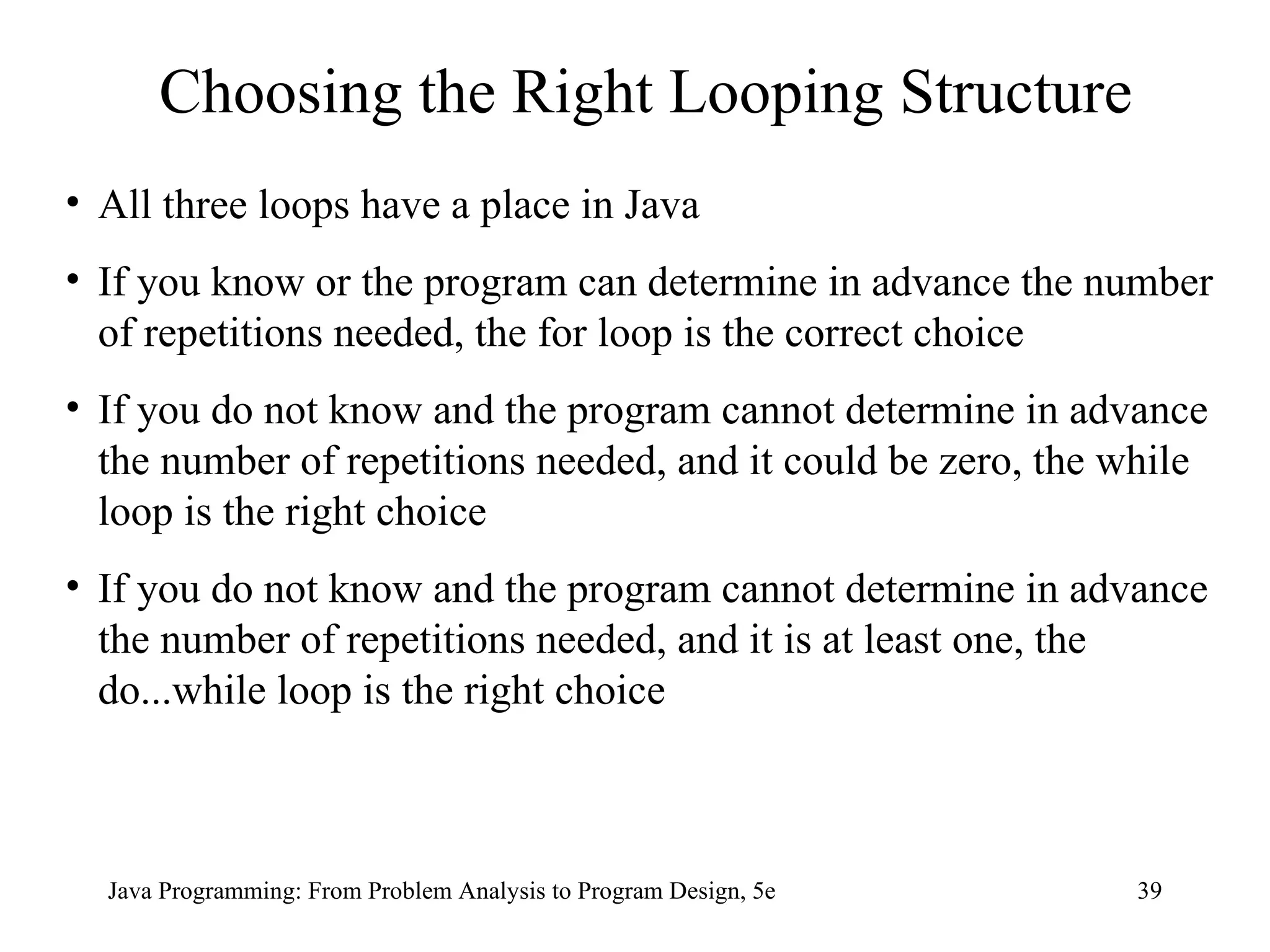 39
Java Programming: From Problem Analysis to Program Design, 5e
Choosing the Right Looping Structure
• All three loops have a place in Java
• If you know or the program can determine in advance the number
of repetitions needed, the for loop is the correct choice
• If you do not know and the program cannot determine in advance
the number of repetitions needed, and it could be zero, the while
loop is the right choice
• If you do not know and the program cannot determine in advance
the number of repetitions needed, and it is at least one, the
do...while loop is the right choice
 