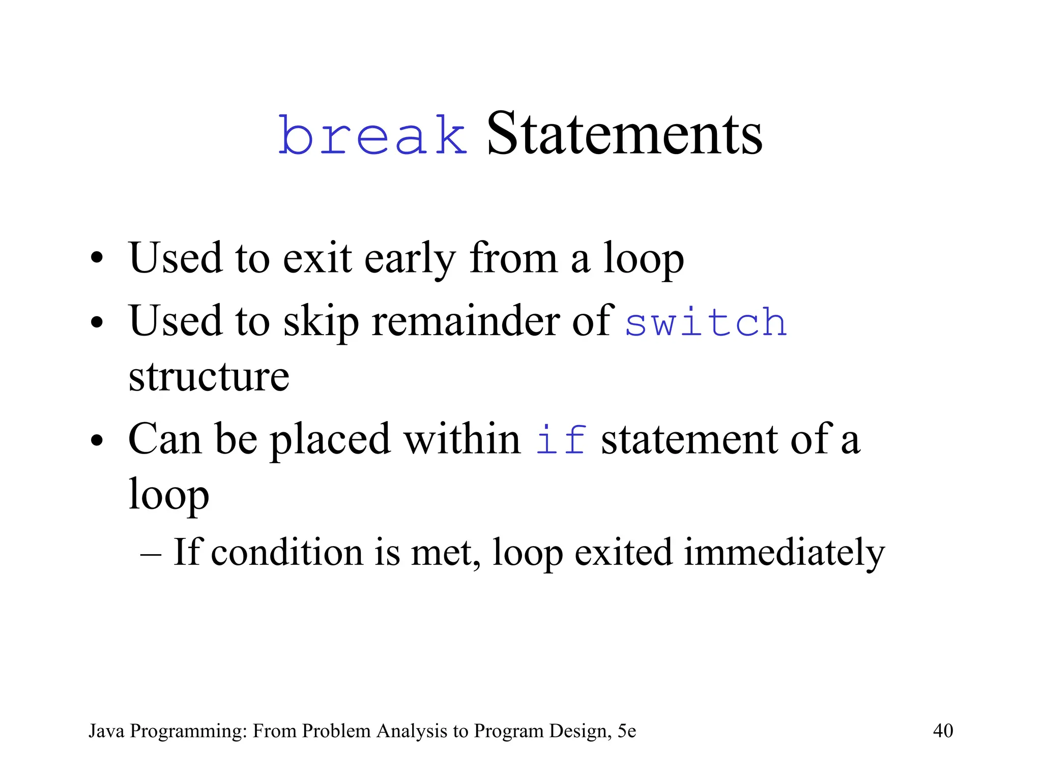 40
Java Programming: From Problem Analysis to Program Design, 5e
break Statements
• Used to exit early from a loop
• Used to skip remainder of switch
structure
• Can be placed within if statement of a
loop
– If condition is met, loop exited immediately
 