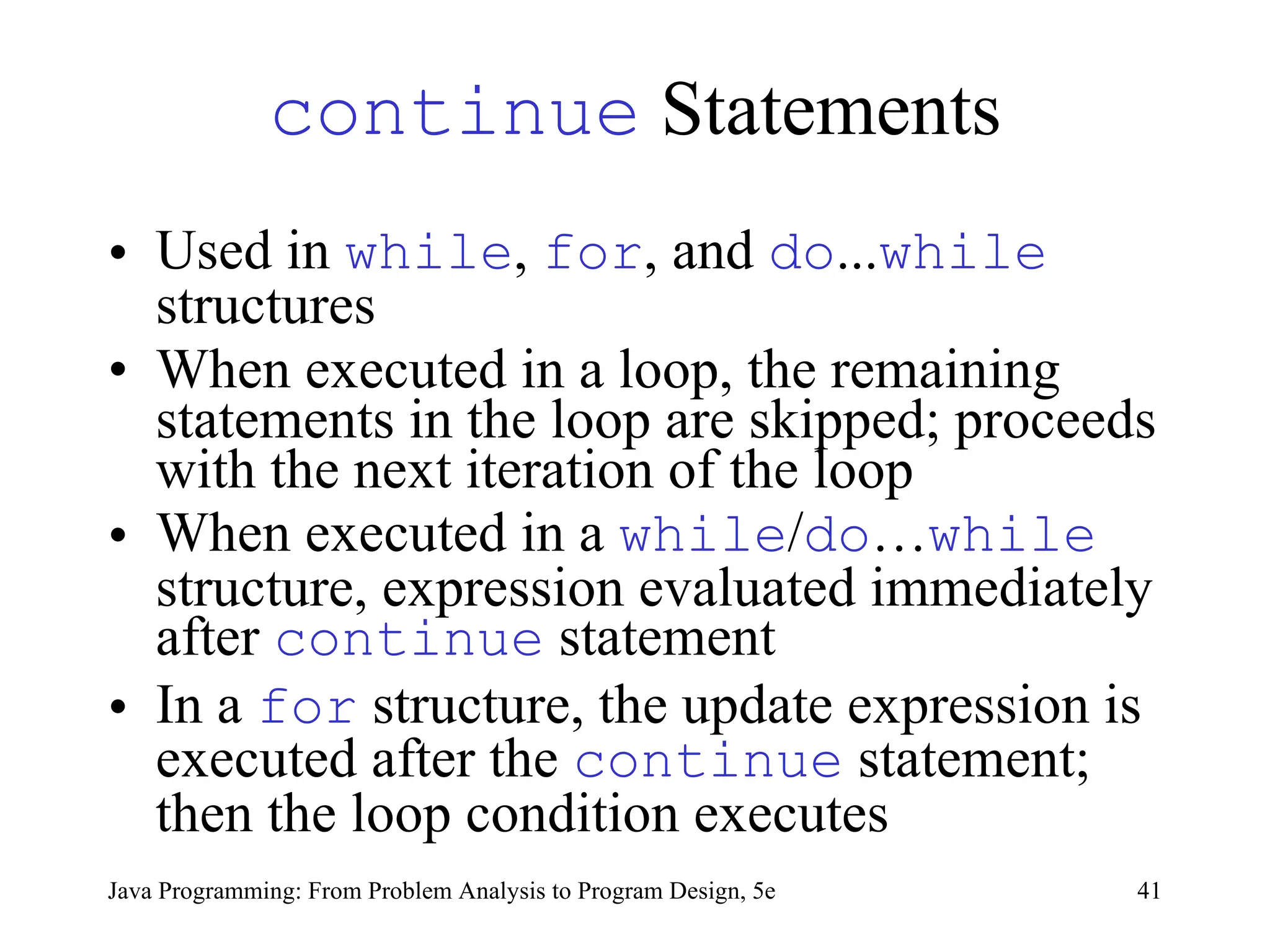 41
Java Programming: From Problem Analysis to Program Design, 5e
continue Statements
• Used in while, for, and do...while
structures
• When executed in a loop, the remaining
statements in the loop are skipped; proceeds
with the next iteration of the loop
• When executed in a while/do…while
structure, expression evaluated immediately
after continue statement
• In a for structure, the update expression is
executed after the continue statement;
then the loop condition executes
 