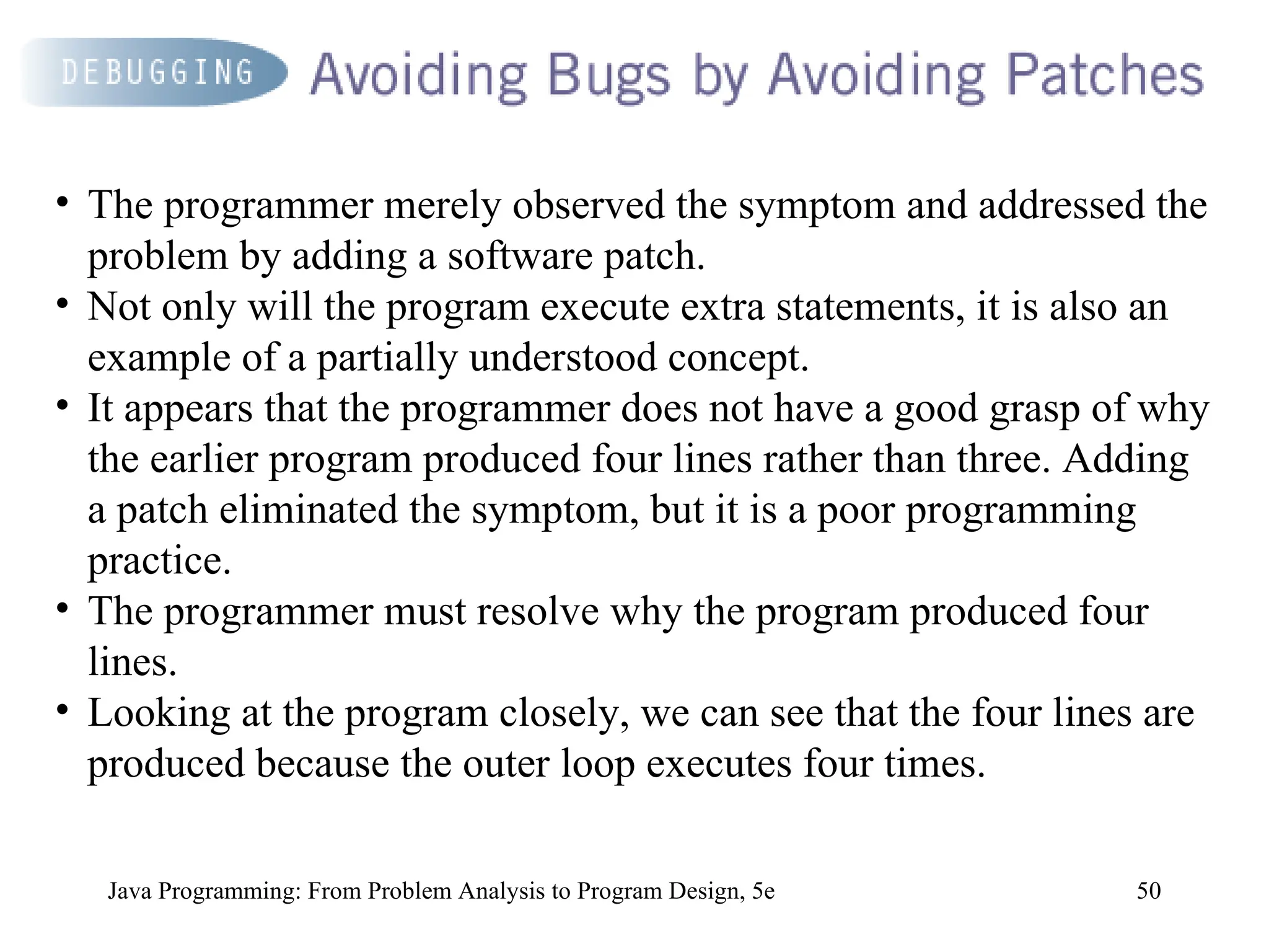 50
Java Programming: From Problem Analysis to Program Design, 5e
• The programmer merely observed the symptom and addressed the
problem by adding a software patch.
• Not only will the program execute extra statements, it is also an
example of a partially understood concept.
• It appears that the programmer does not have a good grasp of why
the earlier program produced four lines rather than three. Adding
a patch eliminated the symptom, but it is a poor programming
practice.
• The programmer must resolve why the program produced four
lines.
• Looking at the program closely, we can see that the four lines are
produced because the outer loop executes four times.
 