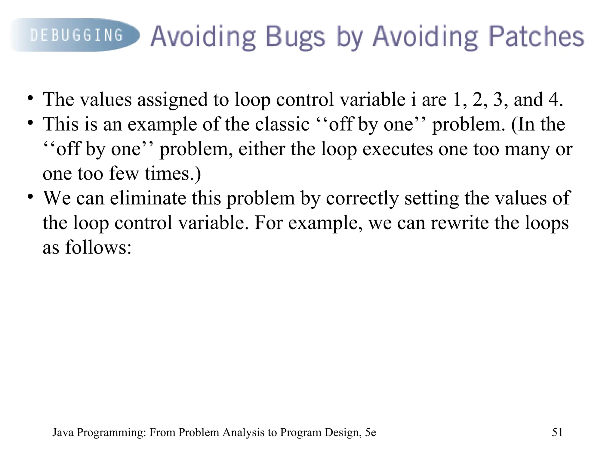 51
Java Programming: From Problem Analysis to Program Design, 5e
• The values assigned to loop control variable i are 1, 2, 3, and 4.
• This is an example of the classic ‘‘off by one’’ problem. (In the
‘‘off by one’’ problem, either the loop executes one too many or
one too few times.)
• We can eliminate this problem by correctly setting the values of
the loop control variable. For example, we can rewrite the loops
as follows:
 
