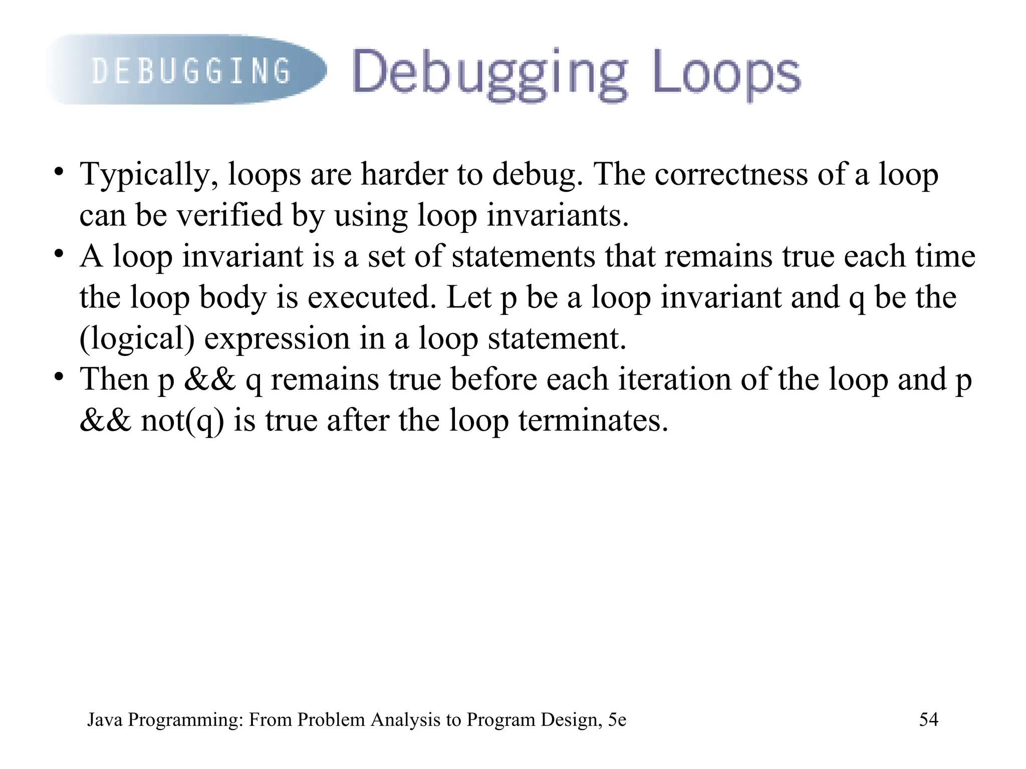 54
Java Programming: From Problem Analysis to Program Design, 5e
• Typically, loops are harder to debug. The correctness of a loop
can be verified by using loop invariants.
• A loop invariant is a set of statements that remains true each time
the loop body is executed. Let p be a loop invariant and q be the
(logical) expression in a loop statement.
• Then p && q remains true before each iteration of the loop and p
&& not(q) is true after the loop terminates.
 