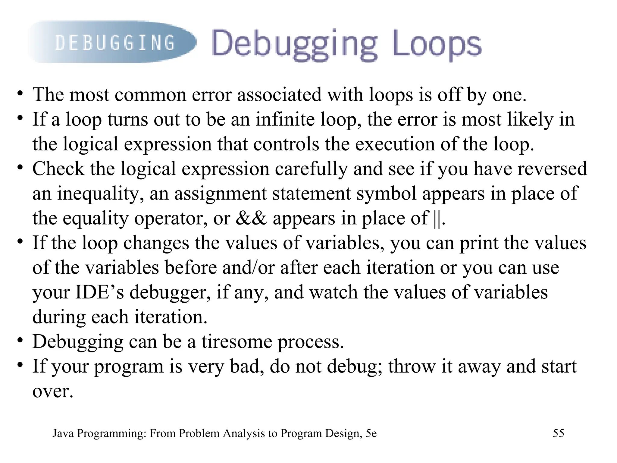 55
Java Programming: From Problem Analysis to Program Design, 5e
• The most common error associated with loops is off by one.
• If a loop turns out to be an infinite loop, the error is most likely in
the logical expression that controls the execution of the loop.
• Check the logical expression carefully and see if you have reversed
an inequality, an assignment statement symbol appears in place of
the equality operator, or && appears in place of ||.
• If the loop changes the values of variables, you can print the values
of the variables before and/or after each iteration or you can use
your IDE’s debugger, if any, and watch the values of variables
during each iteration.
• Debugging can be a tiresome process.
• If your program is very bad, do not debug; throw it away and start
over.
 