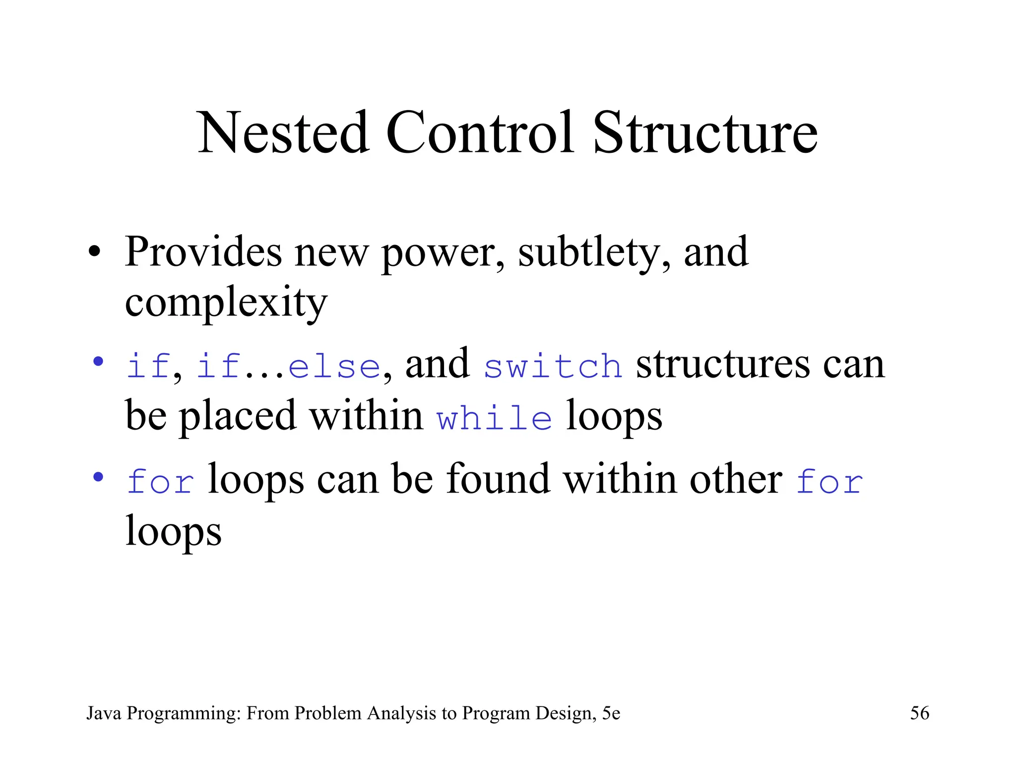 56
Java Programming: From Problem Analysis to Program Design, 5e
Nested Control Structure
• Provides new power, subtlety, and
complexity
• if, if…else, and switch structures can
be placed within while loops
• for loops can be found within other for
loops
 