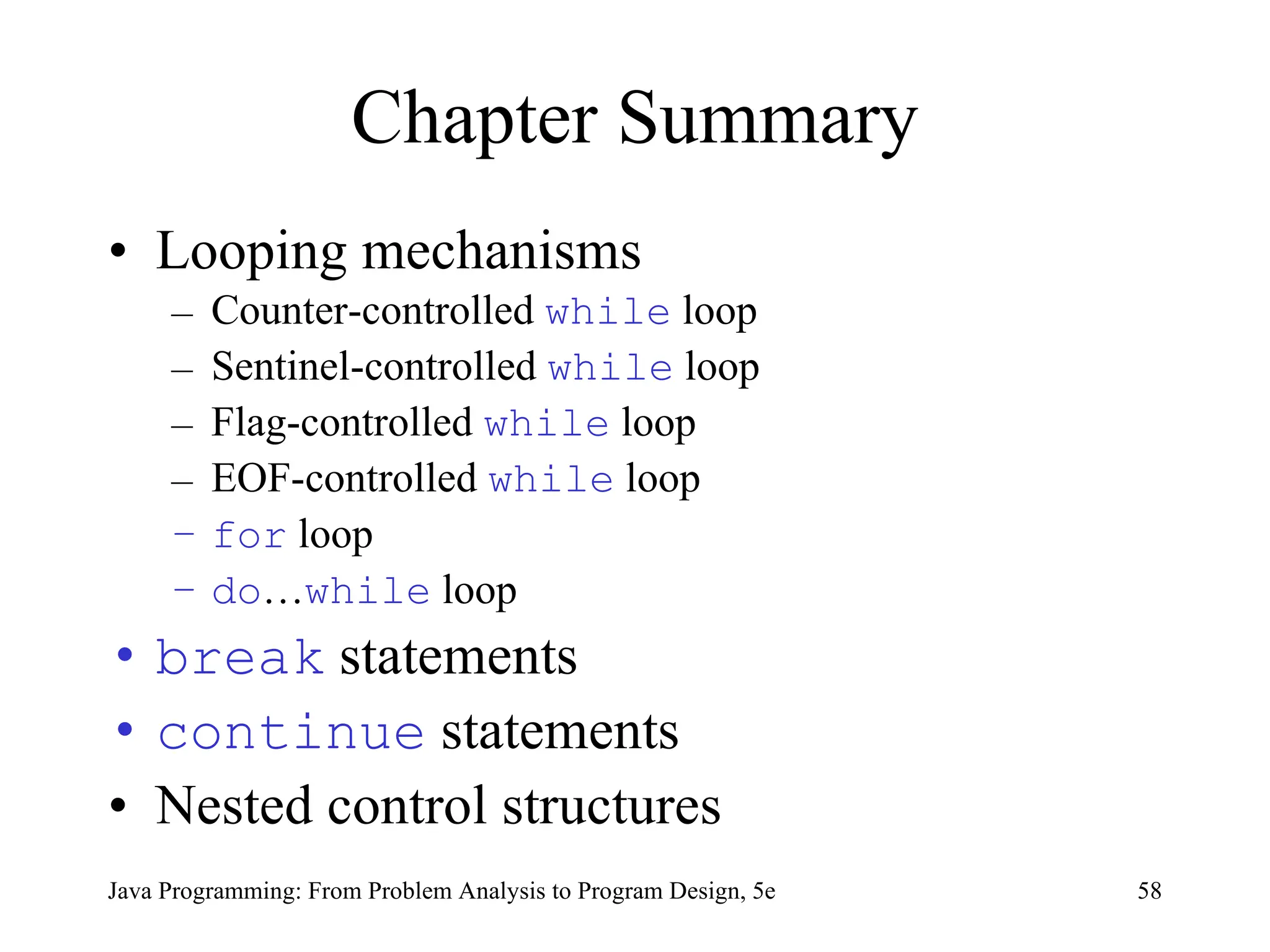 58
Java Programming: From Problem Analysis to Program Design, 5e
Chapter Summary
• Looping mechanisms
– Counter-controlled while loop
– Sentinel-controlled while loop
– Flag-controlled while loop
– EOF-controlled while loop
– for loop
– do…while loop
• break statements
• continue statements
• Nested control structures
 