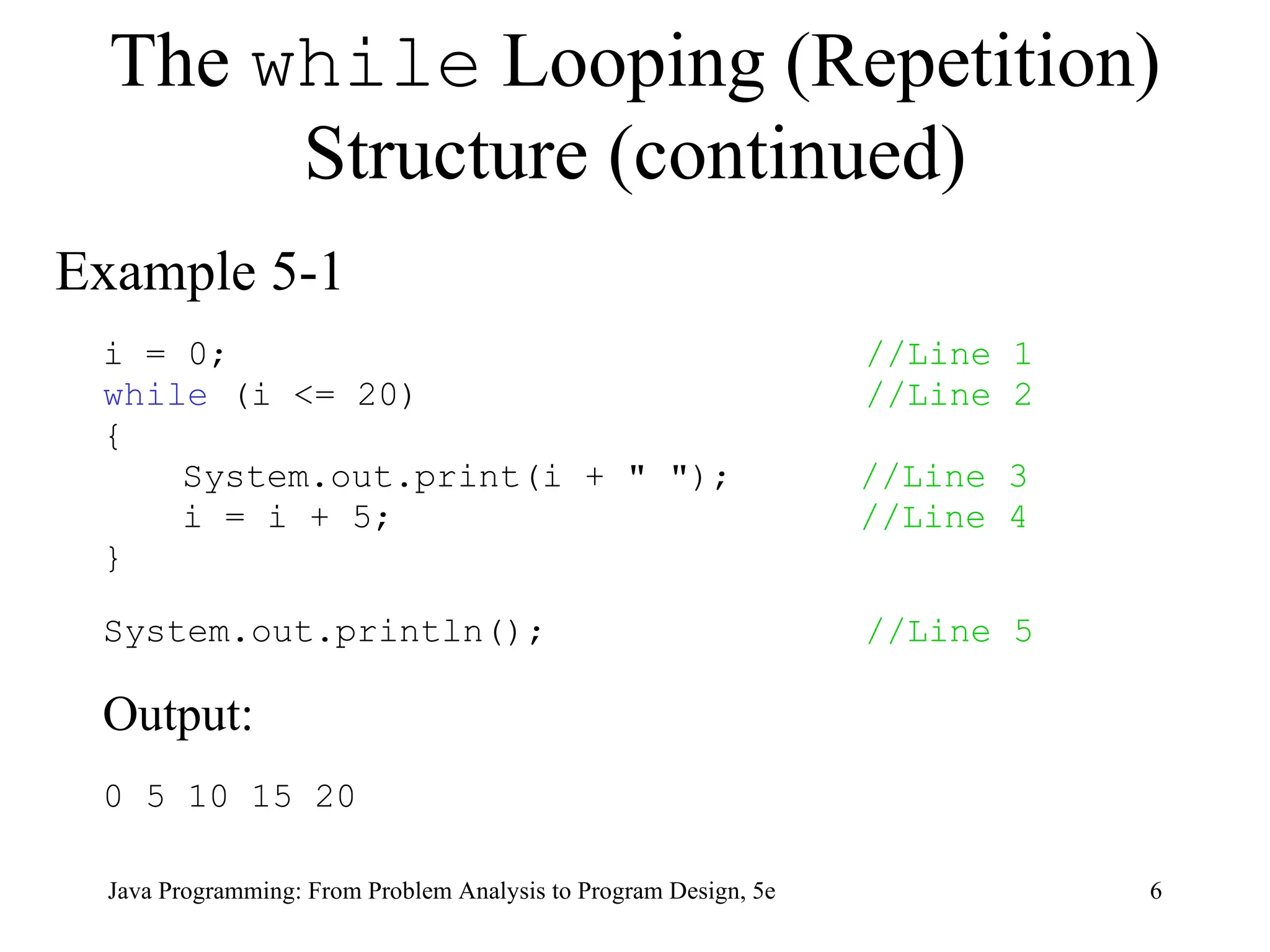 6
Java Programming: From Problem Analysis to Program Design, 5e
The while Looping (Repetition)
Structure (continued)
Example 5-1
i = 0; //Line 1
while (i <= 20) //Line 2
{
System.out.print(i + " "); //Line 3
i = i + 5; //Line 4
}
System.out.println(); //Line 5
Output:
0 5 10 15 20
 
