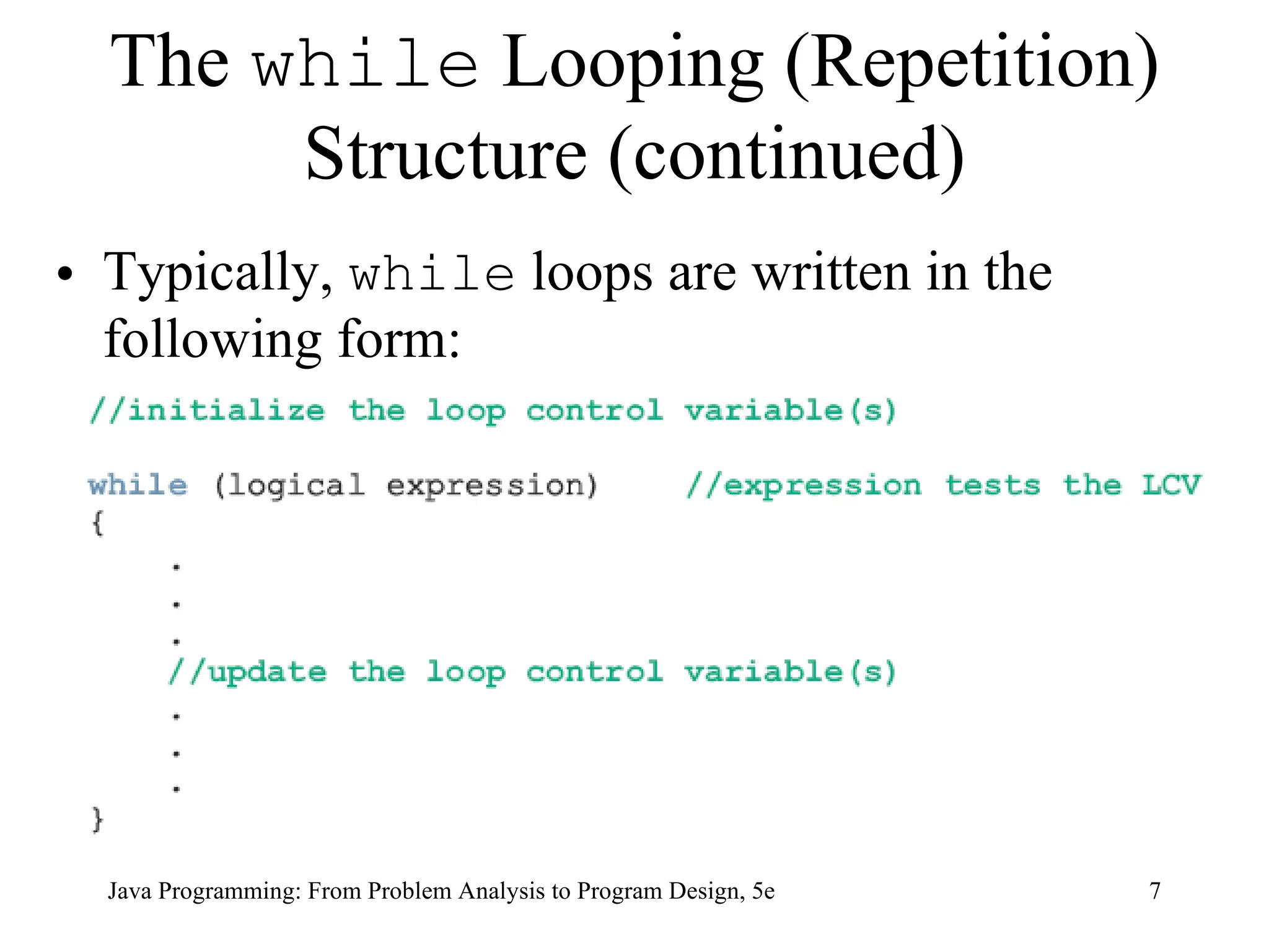 7
Java Programming: From Problem Analysis to Program Design, 5e
The while Looping (Repetition)
Structure (continued)
• Typically, while loops are written in the
following form:
 
