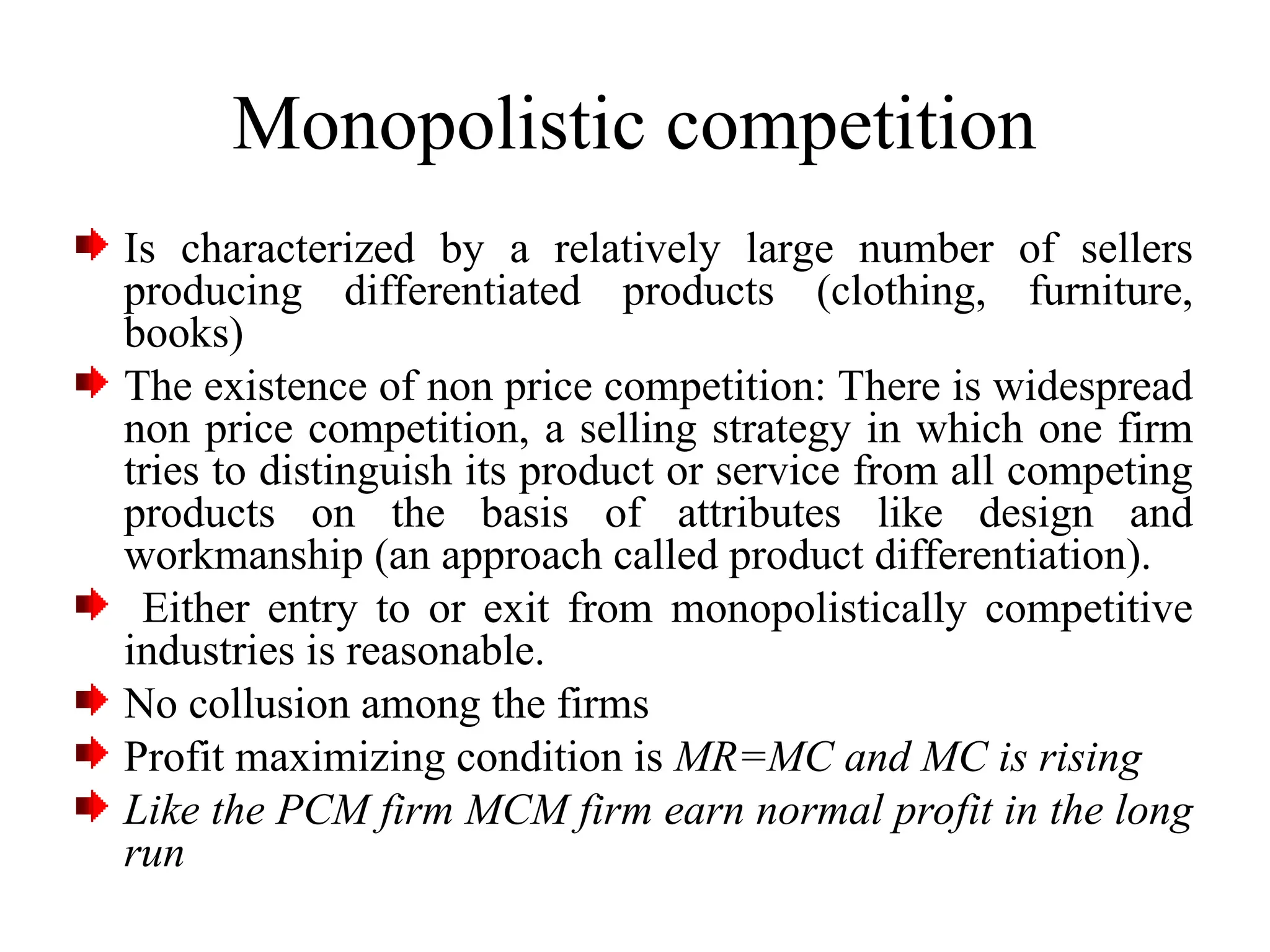 Monopolistic competition
Is characterized by a relatively large number of sellers
producing differentiated products (clothing, furniture,
books)
The existence of non price competition: There is widespread
non price competition, a selling strategy in which one firm
tries to distinguish its product or service from all competing
products on the basis of attributes like design and
workmanship (an approach called product differentiation).
Either entry to or exit from monopolistically competitive
industries is reasonable.
No collusion among the firms
Profit maximizing condition is MR=MC and MC is rising
Like the PCM firm MCM firm earn normal profit in the long
run
 