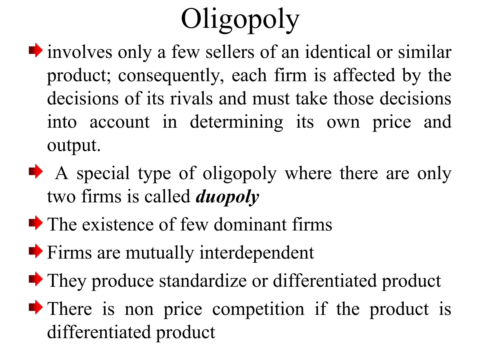 Oligopoly
involves only a few sellers of an identical or similar
product; consequently, each firm is affected by the
decisions of its rivals and must take those decisions
into account in determining its own price and
output.
A special type of oligopoly where there are only
two firms is called duopoly
The existence of few dominant firms
Firms are mutually interdependent
They produce standardize or differentiated product
There is non price competition if the product is
differentiated product
 