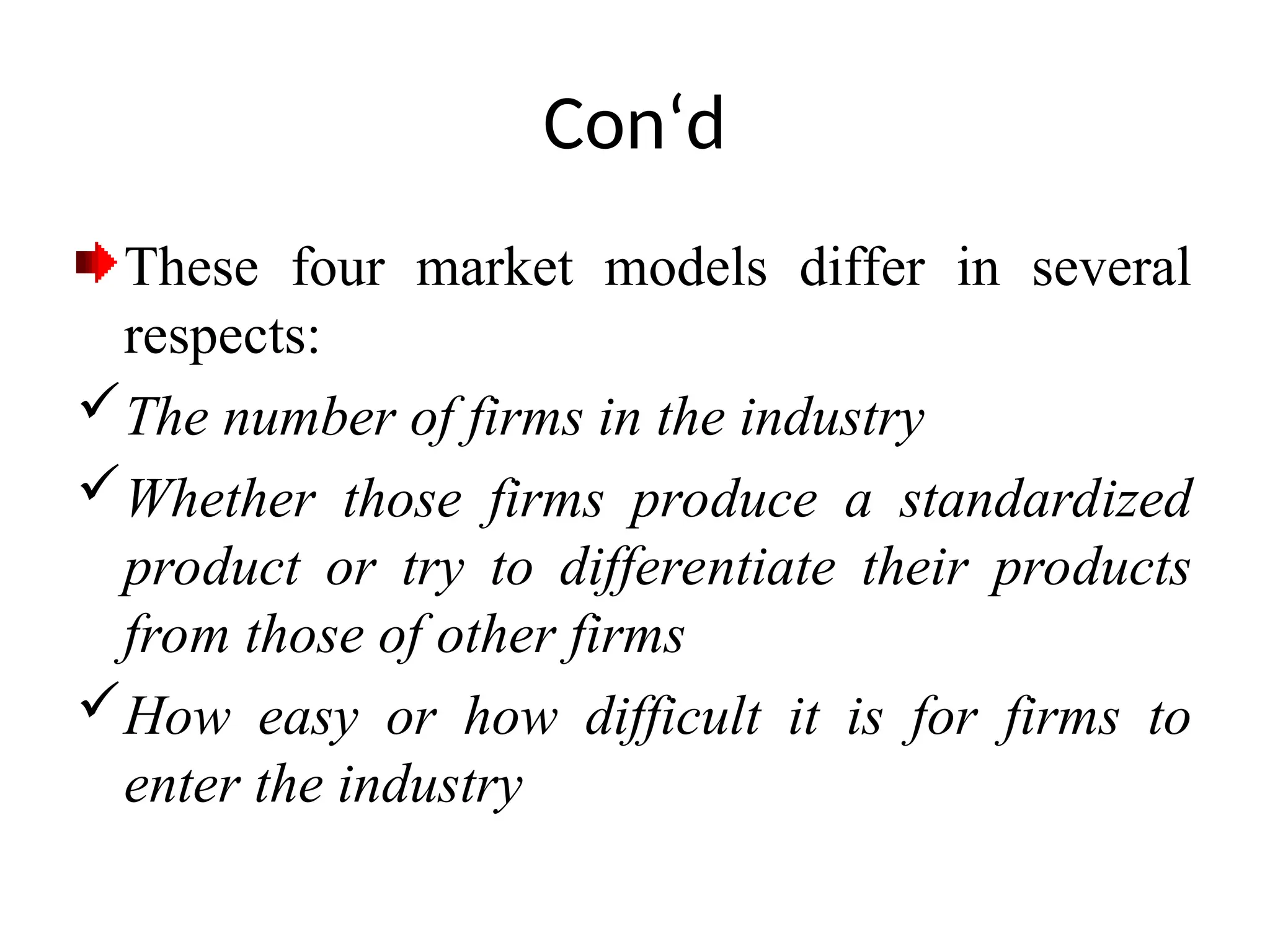 Con‘d
These four market models differ in several
respects:
The number of firms in the industry
Whether those firms produce a standardized
product or try to differentiate their products
from those of other firms
How easy or how difficult it is for firms to
enter the industry
 