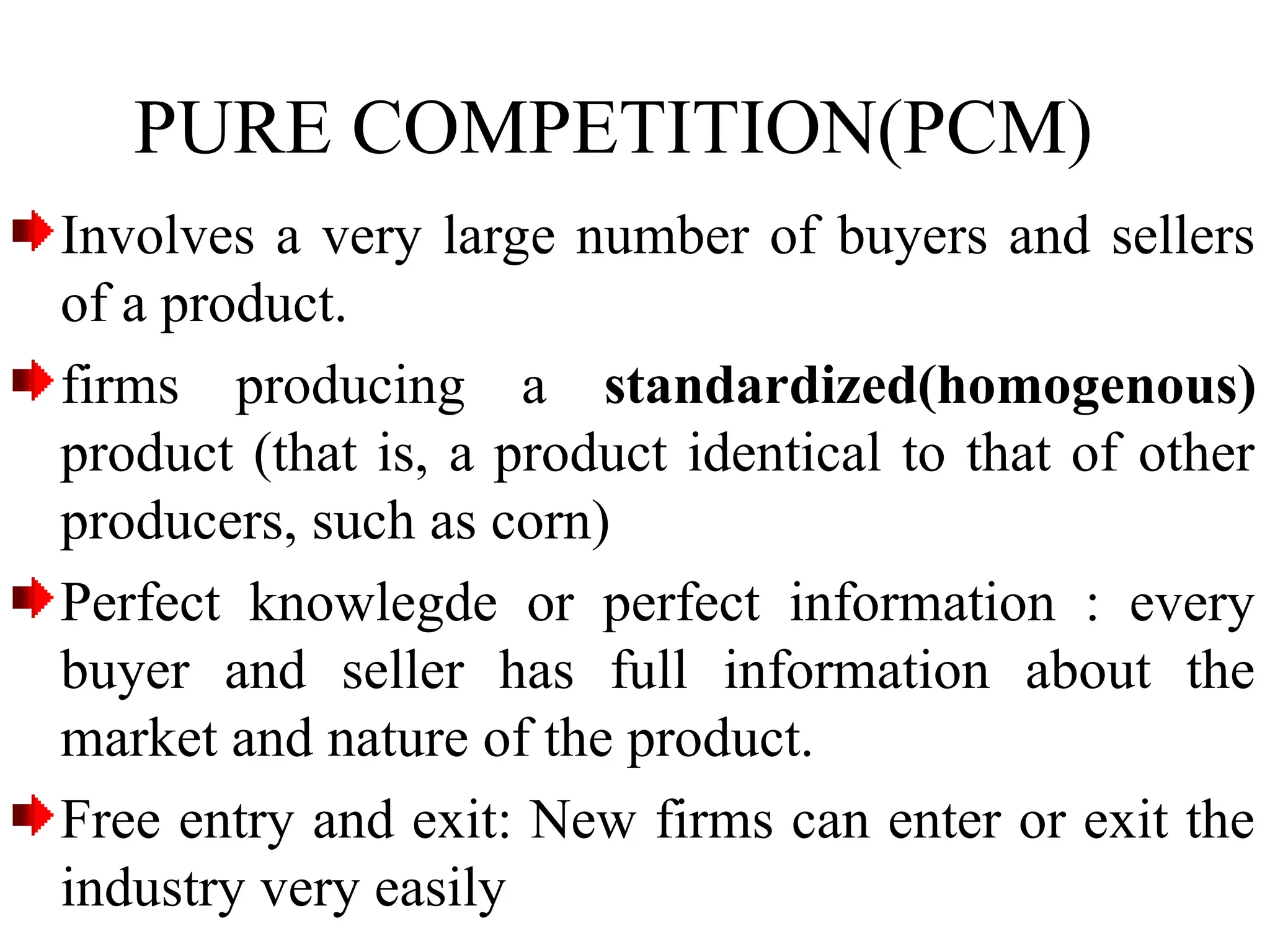 PURE COMPETITION(PCM)
Involves a very large number of buyers and sellers
of a product.
firms producing a standardized(homogenous)
product (that is, a product identical to that of other
producers, such as corn)
Perfect knowlegde or perfect information : every
buyer and seller has full information about the
market and nature of the product.
Free entry and exit: New firms can enter or exit the
industry very easily
 
