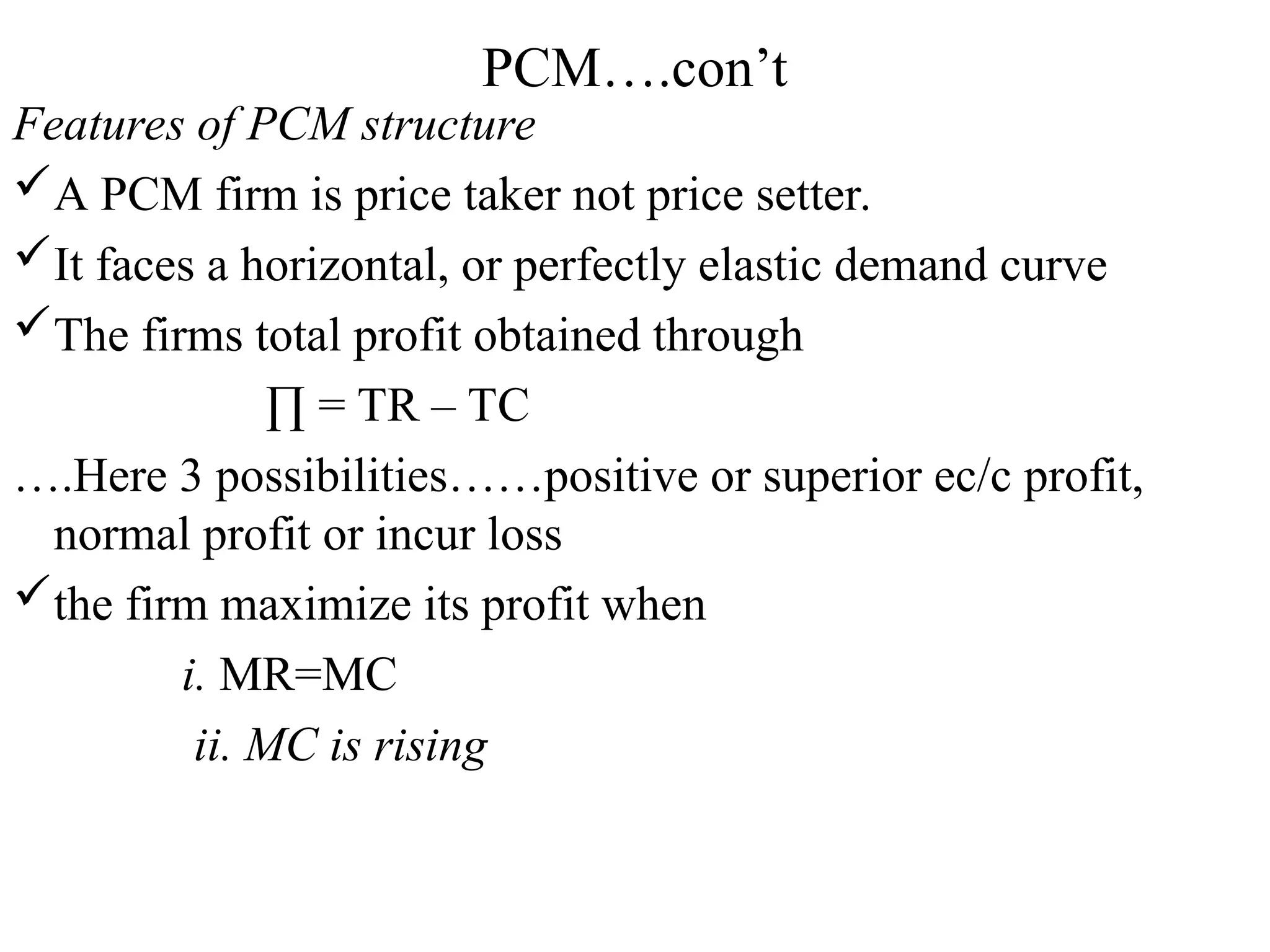 PCM….con’t
Features of PCM structure
A PCM firm is price taker not price setter.
It faces a horizontal, or perfectly elastic demand curve
The firms total profit obtained through
∏ = TR – TC
….Here 3 possibilities……positive or superior ec/c profit,
normal profit or incur loss
the firm maximize its profit when
i. MR=MC
ii. MC is rising
 